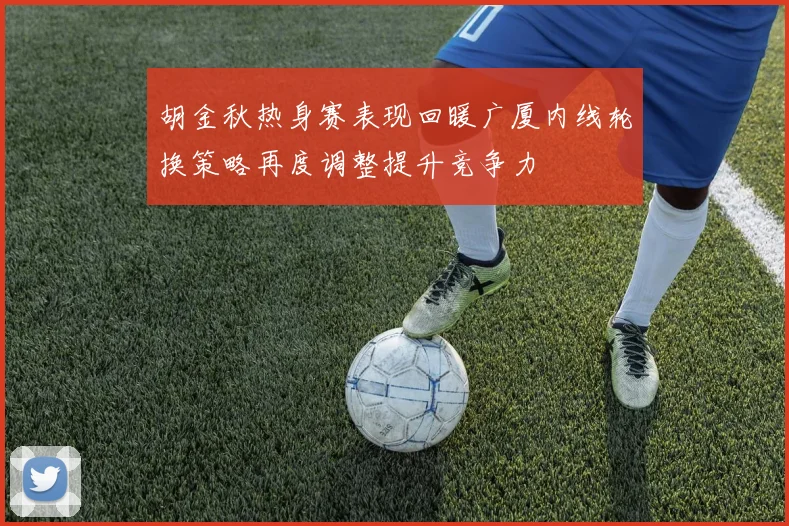 胡金秋热身赛表现回暖广厦内线轮换策略再度调整提升竞争力
