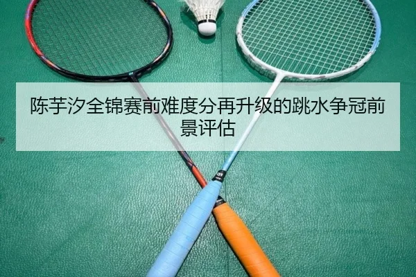 陈芋汐全锦赛前难度分再升级的跳水争冠前景评估