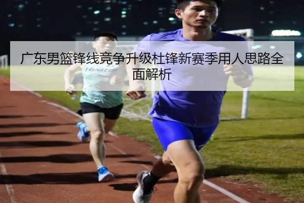 广东男篮锋线竞争升级杜锋新赛季用人思路全面解析